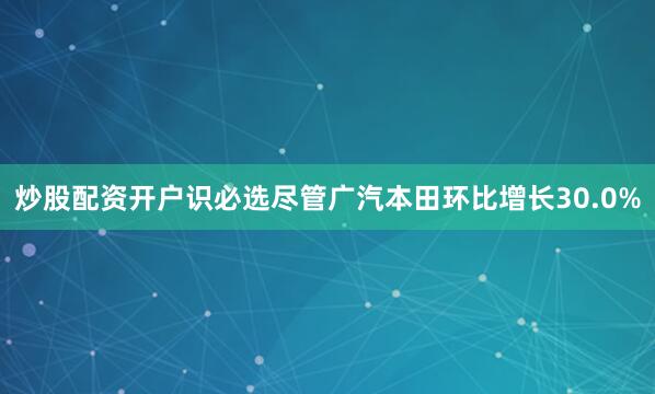 炒股配资开户识必选尽管广汽本田环比增长30.0%