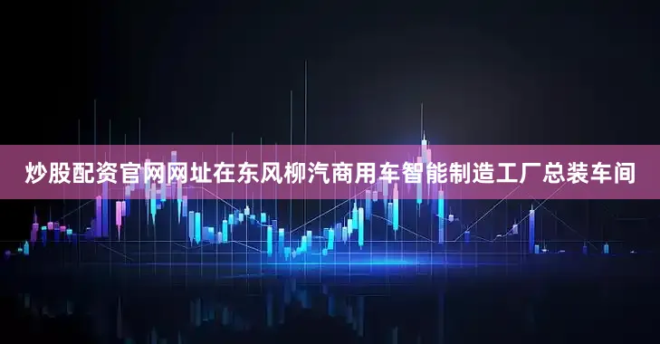 炒股配资官网网址在东风柳汽商用车智能制造工厂总装车间