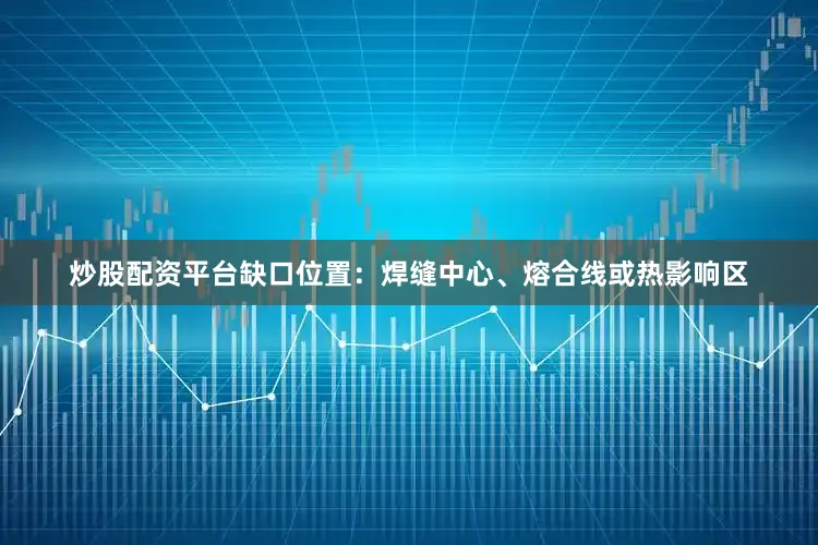 炒股配资平台缺口位置：焊缝中心、熔合线或热影响区