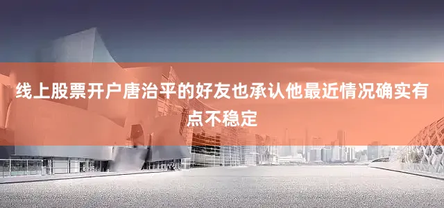线上股票开户唐治平的好友也承认他最近情况确实有点不稳定