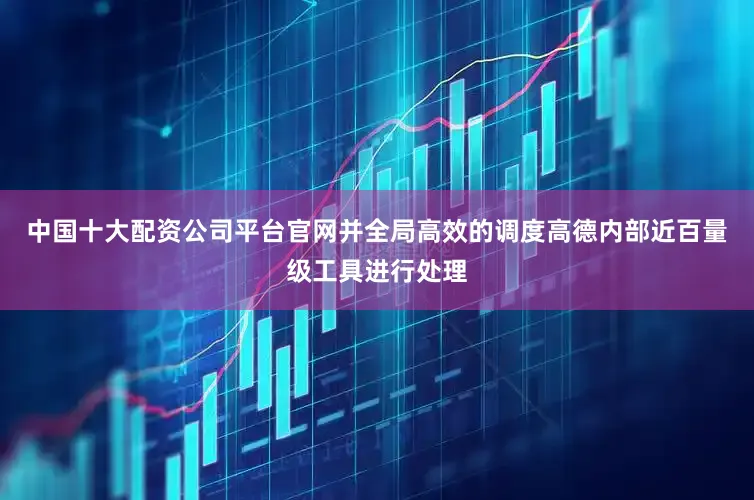 中国十大配资公司平台官网并全局高效的调度高德内部近百量级工具进行处理